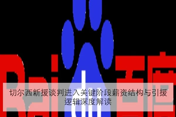 切尔西新援谈判进入关键阶段薪资结构与引援逻辑深度解读